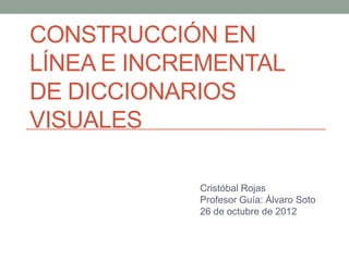CONSTRUCCIÓN EN
LÍNEA E INCREMENTAL
DE DICCIONARIOS
VISUALES

            Cristóbal Rojas
            Profesor Guía: Álvaro Soto
            26 de octubre de 2012
 