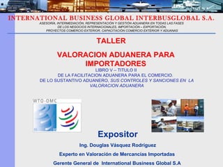 Expositor Ing. Douglas Vásquez Rodríguez Experto en Valoración de Mercancías Importadas  Gerente General de  International Business Global S.A  INTERNATIONAL BUSINESS GLOBAL INTERBUSGLOBAL S.A. ASESORÍA, INTERMEDIACIÓN, REPRESENTACIÓN Y GESTIÓN ADUANERA EN TODAS LAS FASES DE LOS NEGOCIOS INTERNACIONALES, IMPORTACIÓN – EXPORTACIÓN, PROYECTOS COMERCIO EXTERIOR, CAPACITACIÓN COMERCIO EXTERIOR Y ADUANAS VALORACION ADUANERA PARA IMPORTADORES LIBRO V – TITULO II  DE LA FACILITACION ADUANERA PARA EL COMERCIO.  DE LO SUSTANTIVO ADUANERO,  SUS CONTROLES Y SANCIONES EN  LA VALORACION ADUANERA TALLER  