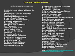 LETRA DO SAMBA ENREDO 
HISTÓRIA DA LIBERDADE NO BRASIL 
Quem por acaso folhear a História do 
Brasil 
Verá um povo cheio de esperança 
Desde criança, 
Lutando para ser livre varonil. 
O nobre Amadeu Ribeiro, 
O homem que não quis ser rei, 
O Manoel, o Bequimão, 
Que no Maranhão 
Fez aquilo tudo que ele fez. 
Nos Palmares, 
Zumbi, o grande herói, 
Chefia o povo a lutar 
Só para um dia alcançar 
Liberdade. 
Quem não se lembra 
Do combate aos Emboabas 
E da chacina dos Mascates, 
Do amor que identifica 
O herói de Vila Rica. 
Na Bahia são os alfaiates, 
Escrevem com destemor, 
Com sangue, suor e dor 
A mensagem que encerra o destino 
De um bom menino. 
Tiradentes, Tiradentes, 
O herói inconfidente, inconfidente, 
Domingos José Martins 
Abraçam o mesmo ideal. 
E veio o "Fico" triunfal 
Contrariando toda a força em Portugal. 
Era a liberdade que surgia, 
Engatinhando a cada dia, 
Até que o nosso Imperador 
A Independência proclamou. 
Ô-ô, oba, lá-rá-iá, lá-rá-iá-iá 
Oba, lá-rá-iá, lá-rá-iá! 
Frei Caneca, mas um bravo que partiu, 
Em seguida veio o 7 de abril, 
No dia 13 de maio 
Negro deixou de ter senhor, 
Graças à Princesa Isabel, 
Que aboliu com a Lei Áurea 
O cativeiro tão cruel. 
Liberdade, Liberdade afinal, 
Deodoro acenou, 
Está chegando a hora, 
E assim quando a aurora raiou, 
Proclamando a República, 
O povo aclamou 
Link: http://www.vagalume.com.br/salgueiro/samba-enredo- 
1967.html#ixzz3CbTRxJZm 
 