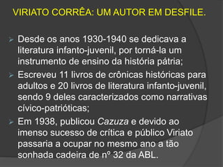 VIRIATO CORRÊA: UM AUTOR EM DESFILE. 
 Desde os anos 1930-1940 se dedicava a 
literatura infanto-juvenil, por torná-la um 
instrumento de ensino da história pátria; 
 Escreveu 11 livros de crônicas históricas para 
adultos e 20 livros de literatura infanto-juvenil, 
sendo 9 deles caracterizados como narrativas 
cívico-patrióticas; 
 Em 1938, publicou Cazuza e devido ao 
imenso sucesso de crítica e público Viriato 
passaria a ocupar no mesmo ano a tão 
sonhada cadeira de nº 32 da ABL. 
 