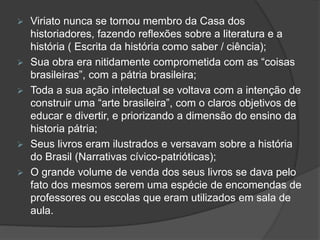  Viriato nunca se tornou membro da Casa dos 
historiadores, fazendo reflexões sobre a literatura e a 
história ( Escrita da história como saber / ciência); 
 Sua obra era nitidamente comprometida com as “coisas 
brasileiras”, com a pátria brasileira; 
 Toda a sua ação intelectual se voltava com a intenção de 
construir uma “arte brasileira”, com o claros objetivos de 
educar e divertir, e priorizando a dimensão do ensino da 
historia pátria; 
 Seus livros eram ilustrados e versavam sobre a história 
do Brasil (Narrativas cívico-patrióticas); 
 O grande volume de venda dos seus livros se dava pelo 
fato dos mesmos serem uma espécie de encomendas de 
professores ou escolas que eram utilizados em sala de 
aula. 
 