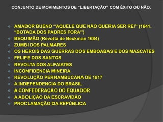 CONJUNTO DE MOVIMENTOS DE “LIBERTAÇÃO” COM ÊXITO OU NÃO. 
 AMADOR BUENO “AQUELE QUE NÃO QUERIA SER REI” (1641. 
“BOTADA DOS PADRES FORA”) 
 BEQUIMÃO (Revolta de Beckman 1684) 
 ZUMBI DOS PALMARES 
 OS HEROIS DAS GUERRAS DOS EMBOABAS E DOS MASCATES 
 FELIPE DOS SANTOS 
 REVOLTA DOS ALFAIATES 
 INCONFIDENCIA MINEIRA 
 REVOLUÇÃO PERNAMBUCANA DE 1817 
 A INDEPENDENCIA DO BRASIL 
 A CONFEDERAÇÃO DO EQUADOR 
 A ABOLIÇÃO DA ESCRAVIDÃO 
 PROCLAMAÇÃO DA REPÚBLICA 
 