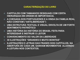 CARACTERIZAÇÃO DO LIVRO 
 CAPITULOS COM TAMANHOS DESIGUAIS COM CERTA 
HIERARQUIA EM ORDEM DE IMPORTANCIA. 
 A CHEGADA DOS PORTUGUESES E A VINDA DA FAMILIA REAL 
NÃO CONSTAM (“ANTILIBERDADE”) 
 UMA ESTRUTURA TEXTUAL E VISUAL ENVOLTA DE UM FORTE 
SENTIMENTO PATRIÓTICO 
 UMA HISTÓRIA DA HISTÓRIA DO BRASIL FEITA PARA 
INTERESSAR E INSTRUIR O LEITOR 
 CONVENCIMENTO DO VALOR DA LIBERDADE 
 30 ILUSTRAÇÕES “GRANDES E MUITO BONITAS” 
 ILUSTRAÇÕES E LETRAS DAS FRASES DOS CAPITULOS, NA 
ABERTURA DE CADA UM, GANHAM MOVIMENTOS ALUDINDO 
A LEITURA NOS CONTEXTOS. 
 