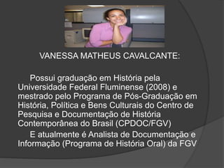 VANESSA MATHEUS CAVALCANTE: 
Possui graduação em História pela 
Universidade Federal Fluminense (2008) e 
mestrado pelo Programa de Pós-Graduação em 
História, Política e Bens Culturais do Centro de 
Pesquisa e Documentação de História 
Contemporânea do Brasil (CPDOC/FGV) 
E atualmente é Analista de Documentação e 
Informação (Programa de História Oral) da FGV 
 