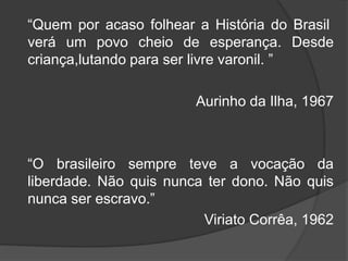 “Quem por acaso folhear a História do Brasil 
verá um povo cheio de esperança. Desde 
criança,lutando para ser livre varonil. ” 
Aurinho da Ilha, 1967 
“O brasileiro sempre teve a vocação da 
liberdade. Não quis nunca ter dono. Não quis 
nunca ser escravo.” 
Viriato Corrêa, 1962 
 