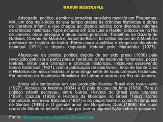BREVE BIOGRAFIA 
Advogado, político, escritor e jornalista brasileiro nascido em Pirapemas, 
MA, um dos mais lidos de seu tempo graças às crônicas históricas e obras 
de literatura infantil e que chegou ao grande público com diversos volumes 
de crônicas históricas. Após estudos em São Luís e Recife, radicou-se no Rio 
de Janeiro, onde advogou e atuou como jornalista. Trabalhou na Gazeta de 
Notícias, Correio da Manhã e Jornal do Brasil, foi crítico teatral de A Manhã e 
professor de história do teatro. Entrou para a política e elegeu-se deputado 
estadual (1911) e depois deputado federal pelo Maranhão (1927). 
Afastou-se da prática política depois de ter sido preso (1930) pela 
revolução getulista e partiu para a literatura, onde escreveu romances, peças 
teatrais, livros para crianças e crônicas históricas. Iniciou-se escrevendo 
temas históricos (1921), com a publicação de dois livros, Terra de Santa Cruz 
e Histórias de nossa história, e uma longa série de suas crônicas históricas. 
Foi membro da Academia Brasileira de Letras e morreu no Rio de Janeiro. 
Ainda são lembradas em sua produção literária Brasil dos meus avós 
(1927), Alcovas da história (1934) e O país do pau de tinta (1939). Para o 
público infantil escreveu, entre outros, História do Brasil para crianças 
(1934), Cazuza (1938) e História da liberdade no Brasil (1962). Como 
romancista escreveu Balaiada (1927) e as peças teatrais como A marquesa 
de Santos (1938) e O grande amor de Gonçalves Dias (1959). Em suas 
obras de literatura infantil, incluía por norma alguma lição sobre o passado. 
Fonte: http://www.dec.ufcg.edu.br/biografias/ 
 