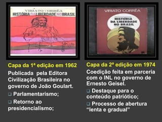 Capa da 1ª edição em 1962 
Publicada pela Editora 
Civilização Brasileira no 
governo de João Goulart. 
 Parlamentarismo; 
 Retorno ao 
presidencialismo; 
Capa da 2ª edição em 1974 
Coedição feita em parceria 
com o INL no governo de 
Ernesto Geisel. 
 Destaque para o 
conteúdo patriótico; 
 Processo de abertura 
“lenta e gradual” 
 