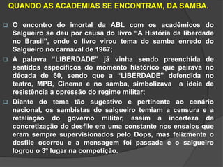 QUANDO AS ACADEMIAS SE ENCONTRAM, DA SAMBA. 
 O encontro do imortal da ABL com os acadêmicos do 
Salgueiro se deu por causa do livro “A História da liberdade 
no Brasil”, onde o livro virou tema do samba enredo do 
Salgueiro no carnaval de 1967; 
 A palavra “LIBERDADE” já vinha sendo preenchida de 
sentidos específicos do momento histórico que pairava no 
década de 60, sendo que a “LIBERDADE” defendida no 
teatro, MPB, Cinema e no samba, simbolizava a ideia de 
resistência a opressão do regime militar; 
 Diante do tema tão sugestivo e pertinente ao cenário 
nacional, os sambistas do salgueiro temiam a censura e a 
retaliação do governo militar, assim a incerteza da 
concretização do desfile era uma constante nos ensaios que 
eram sempre supervisionados pelo Dops, mas felizmente o 
desfile ocorreu e a mensagem foi passada e o salgueiro 
logrou o 3º lugar na competição. 
 
