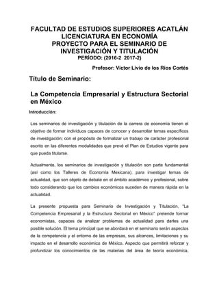FACULTAD DE ESTUDIOS SUPERIORES ACATLÁN
LICENCIATURA EN ECONOMÍA
PROYECTO PARA EL SEMINARIO DE
INVESTIGACIÓN Y TITULACIÓN
PERÍODO: (2016-2 2017-2)
Profesor: Víctor Livio de los Ríos Cortés
Título de Seminario:
La Competencia Empresarial y Estructura Sectorial
en México
Introducción:
Los seminarios de investigación y titulación de la carrera de economía tienen el
objetivo de formar individuos capaces de conocer y desarrollar temas específicos
de investigación; con el propósito de formalizar un trabajo de carácter profesional
escrito en las diferentes modalidades que prevé el Plan de Estudios vigente para
que pueda titularse.
Actualmente, los seminarios de investigación y titulación son parte fundamental
(así como los Talleres de Economía Mexicana), para investigar temas de
actualidad, que son objeto de debate en el ámbito académico y profesional, sobre
todo considerando que los cambios económicos suceden de manera rápida en la
actualidad.
La presente propuesta para Seminario de Investigación y Titulación, “La
Competencia Empresarial y la Estructura Sectorial en México” pretende formar
economistas, capaces de analizar problemas de actualidad para darles una
posible solución. El tema principal que se abordará en el seminario serán aspectos
de la competencia y el entorno de las empresas, sus alcances, limitaciones y su
impacto en el desarrollo económico de México. Aspecto que permitirá reforzar y
profundizar los conocimientos de las materias del área de teoría económica,
 