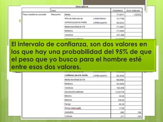  Vamos a hacer los mismo pero con
menos categorías:
El intervalo de confianza, son dos valores en
los que hay una probabilidad del 95% de que
el peso que yo busco para el hombre esté
entre esos dos valores.
 