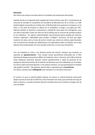 Discusión:
Nos informa de manera resumida sobre los resultados más importantes del estudio.

Ejemplo de ello es el siguiente dato recogido del mismo artículo y que dice “La prevalencia de
consumo de cannabis en estudiantes de secundaria de Barcelona fue de un 37,5%, y un 10%
declaró haberlo consumido en el último mes. El 60,3% probó esta sustancia en el parque o en la
calle, y 9 de cada 10 escolares lo obtuvo de un compañero o amigo y sin pagar por ello”.
Además también se describe la importancia y utilidad de estos datos de investigación, pues
con ellos se describen cuales son cada uno de los efectos que el consumo de cannabis produce
en los individuos: “Los efectos experimentados más frecuentes fueron pérdida de memoria,
tristeza o depresión y dificultades para estudiar o trabajar”. Asimismo, nos dice que según
muestran los datos, este se trata del primer estudio que analiza los efectos experimentados
tras el consumo de cannabis por adolescentes y las expectativas sobre sus efectos, con lo que
además está comparándolo con otros estudios anteriores, en este caso inexistentes.



Una vez finalizada la crítica a las distintas partes del artículo, destacar que presenta un
apartado de Agradecimientos: “Este estudio estuvo parcialmente financiado por el Plan
Nacional de Drogas (convocatoria 2005) y la Fundación «Viure i Conviure» de la Obra Social de
Caixa Catalunya. Queremos expresar nuestro agradecimiento a todas las personas de los
Equipos de Salud Comunitaria de los distritos de Barcelona que han colaborado con el estudio,
así como a todo el personal docente y a los propios escolares, sin cuya participación no hubiera
sido posible el estudio.”. No obstante, deja de lado un apartado para la Conclusiones.
Por último, subrayar que la Bibliografía está realizada en la normativa Vancouver.



En cuanto a lo que mi opinión global respecta, me parece un artículo bastante interesante
desde el punto de vista de la Enfermera como Promotora de salud, pues teniendo este tipo de
datos al alcance, se pueden plantear diversas iniciativas para que lo jóvenes consigan salir de
ese mal hábito.
 