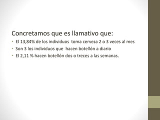 Concretamos que es llamativo que:
• El 13,84% de los individuos toma cerveza 2 o 3 veces al mes
• Son 3 los individuos que hacen botellón a diario
• El 2,11 % hacen botellón dos o treces a las semanas.
 