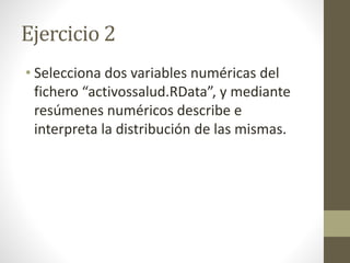 Ejercicio 2
• Selecciona dos variables numéricas del
fichero “activossalud.RData”, y mediante
resúmenes numéricos describe e
interpreta la distribución de las mismas.
 