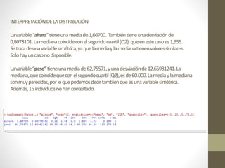 INTERPRETACIÓNDELADISTRIBUCIÓN
Lavariable“altura”tieneunamediade1,66700. Tambiéntieneunadesviaciónde
0,8078101.Lamedianacoincideconelsegundocuartil(Q2),queenestecasoes1,655.
Setratadeunavariablesimétrica,yaquelamediaylamedianatienenvaloressimilares.
Solohayuncasonodisponible.
Lavariable“peso”tieneunamediade62,75571,yunadesviaciónde12,65981241.La
mediana,quecoincidequeconelsegundocuartil(Q2),esde60.000.Lamediaylamediana
sonmuyparecidas,porloquepodemosdecirtambiénqueesunavariablesimétrica.
Además,16individuosnohancontestado.
 
