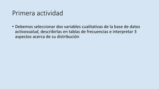 Primera actividad
• Debemos seleccionar dos variables cualitativas de la base de datos
activossalud, describirlas en tablas de frecuencias e interpretar 3
aspectos acerca de su distribución
 