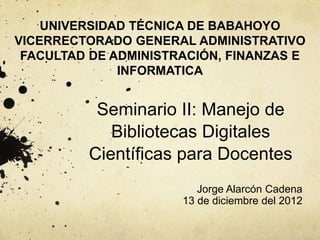 Seminario II: Manejo de
Bibliotecas Digitales
Científicas para Docentes
Jorge Alarcón Cadena
13 de diciembre del 2012
UNIVERSIDAD TÉCNICA DE BABAHOYO
VICERRECTORADO GENERAL ADMINISTRATIVO
FACULTAD DE ADMINISTRACIÓN, FINANZAS E
INFORMATICA
 
