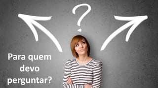 Por que estou aqui?
Para quem
devo
perguntar?
 