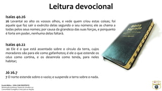 Leitura devocional
Isaias 40.26
26 Levantai ao alto os vossos olhos, e vede quem criou estas coisas; foi
aquele que faz sair o exército delas segundo o seu número; ele as chama a
todas pelos seus nomes; por causa da grandeza das suas forças, e porquanto
é forte em poder, nenhuma delas faltará.
Isaias 40.22
22 Ele é o que está assentado sobre o círculo da terra, cujos
moradores são para ele como gafanhotos; é ele o que estende os
céus como cortina, e os desenrola como tenda, para neles
habitar;
Jó 26.7
7 O norte estende sobre o vazio; e suspende a terra sobre o nada.
Escola Bíblica – VIDA COM PROPÓSITO
Ministração professor Daniel de Carvalho Luz
Comunidade Evangélica Cristo para as Nações
 