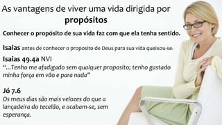 As vantagens de viver uma vida dirigida por
propósitos
Conhecer o propósito de sua vida faz com que ela tenha sentido.
Isaias antes de conhecer o proposito de Deus para sua vida queixou-se:
Isaias 49.4a NVI
“...Tenho me afadigado sem qualquer proposito; tenho gastado
minha força em vão e para nada”
Jó 7.6
Os meus dias são mais velozes do que a
lançadeira do tecelão, e acabam-se, sem
esperança.
 