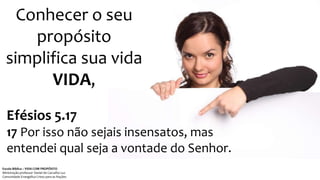 Conhecer o seu
propósito
simplifica sua vida
VIDA,
Efésios 5.17
17 Por isso não sejais insensatos, mas
entendei qual seja a vontade do Senhor.
Escola Bíblica – VIDA COM PROPÓSITO
Ministração professor Daniel de Carvalho Luz
Comunidade Evangélica Cristo para as Nações
 