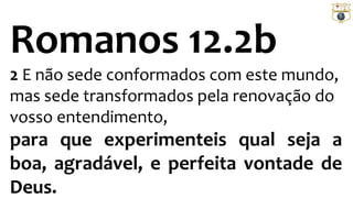 Romanos 12.2b
2 E não sede conformados com este mundo,
mas sede transformados pela renovação do
vosso entendimento,
para que experimenteis qual seja a
boa, agradável, e perfeita vontade de
Deus.
 