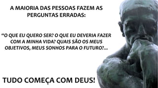 TUDO COMEÇA COM DEUS!
A MAIORIA DAS PESSOAS FAZEM AS
PERGUNTAS ERRADAS:
“O QUE EU QUERO SER? O QUE EU DEVERIA FAZER
COM A MINHA VIDA? QUAIS SÃO OS MEUS
OBJETIVOS, MEUS SONHOS PARA O FUTURO?...
 