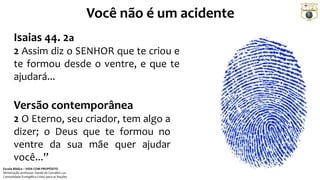 Você não é um acidente
Isaias 44. 2a
2 Assim diz o SENHOR que te criou e
te formou desde o ventre, e que te
ajudará...
Versão contemporânea
2 O Eterno, seu criador, tem algo a
dizer; o Deus que te formou no
ventre da sua mãe quer ajudar
você...”
Escola Bíblica – VIDA COM PROPÓSITO
Ministração professor Daniel de Carvalho Luz
Comunidade Evangélica Cristo para as Nações
 