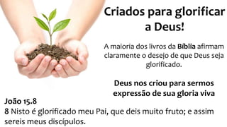 A maioria dos livros da Bíblia afirmam
claramente o desejo de que Deus seja
glorificado.
Deus nos criou para sermos
expressão de sua gloria viva
Criados para glorificar
a Deus!
João 15.8
8 Nisto é glorificado meu Pai, que deis muito fruto; e assim
sereis meus discípulos.
 