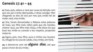 Genesis 27.41 – 44
41 Esaú, pois, odiava a Jacó por causa da bênção com
que seu pai o tinha abençoado, e disse consigo: Vêm
chegando os dias de luto por meu pai; então hei de
matar Jacó, meu irmão.
42 Ora, foram denunciadas a Rebeca estas palavras
de Esaú, seu filho mais velho; pelo que ela mandou
chamar Jacó, seu filho mais moço, e lhe disse: Eis que
Esaú teu irmão se consola a teu respeito, propondo
matar-te.
43 Agora, pois, meu filho, ouve a minha voz; levanta-
te, refugia-te na casa de Labão, meu irmão, em Harã,
44 e demora-te com ele alguns dias, até que
passe o furor de teu irmão;
 