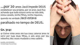 ...por 20 anos Jacó impede DEUS
estabelecer seu projeto, por 20 anos Jacó fica
achando que tudo estava certo na vida dele,
estou casado, tenho filhos, tenho riquezas,
quando na verdade Jacó estava
paralisado no tempo de DEUS.
Gn. 31:41
41 Estive vinte anos em tua casa; catorze anos te
servi por tuas duas filhas, e seis anos por teu
rebanho; dez vezes mudaste o meu salário.
Escola Bíblica – VIDA COM PROPÓSITO
Ministração professor Daniel de Carvalho Luz
Comunidade Evangélica Cristo para as Nações
 