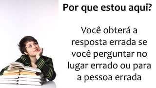 Por que estou aqui?
Você obterá a
resposta errada se
você perguntar no
lugar errado ou para
a pessoa errada
 