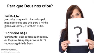 Para que Deus nos criou? 
Isaias 43.7 
7 A todos os que são chamados pelo 
meu nome e os que criei para a minha 
glória, os formei, e também os fiz. 
1Corintios 10.31 
31 Portanto, quer comais quer bebais, 
ou façais outra qualquer coisa, fazei 
tudo para glória de Deus. 
SEMINÁRIO VIDA COM PROPÓSITO 
Ministração professor Daniel de Carvalho Luz 
Comunidade Evangélica Cristo para as Nações 
 