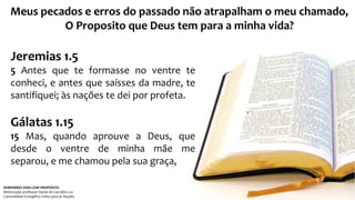 Meus pecados e erros do passado não atrapalham o meu chamado, 
O Proposito que Deus tem para a minha vida? 
Jeremias 1.5 
5 Antes que te formasse no ventre te 
conheci, e antes que saísses da madre, te 
santifiquei; às nações te dei por profeta. 
Gálatas 1.15 
15 Mas, quando aprouve a Deus, que 
desde o ventre de minha mãe me 
separou, e me chamou pela sua graça, 
SEMINÁRIO VIDA COM PROPÓSITO 
Ministração professor Daniel de Carvalho Luz 
Comunidade Evangélica Cristo para as Nações 
 