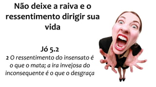 Não deixe a raiva e o 
ressentimento dirigir sua 
vida 
Jó 5.2 
2 O ressentimento do insensato é 
o que o mata; a ira invejosa do 
inconsequente é o que o desgraça 
 