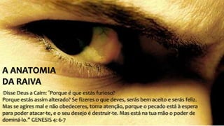 A ANATOMIA 
DA RAIVA 
Disse Deus a Caim: “Porque é que estás furioso? 
Porque estás assim alterado? Se fizeres o que deves, serás bem aceito e serás feliz. 
Mas se agires mal e não obedeceres, toma atenção, porque o pecado está à espera 
para poder atacar-te, e o seu desejo é destruir-te. Mas está na tua mão o poder de 
dominá-lo.” GENESIS 4: 6-7 
 