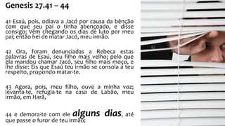 Genesis 27.41 – 44 
41 Esaú, pois, odiava a Jacó por causa da bênção 
com que seu pai o tinha abençoado, e disse 
consigo: Vêm chegando os dias de luto por meu 
pai; então hei de matar Jacó, meu irmão. 
42 Ora, foram denunciadas a Rebeca estas 
palavras de Esaú, seu filho mais velho; pelo que 
ela mandou chamar Jacó, seu filho mais moço, e 
lhe disse: Eis que Esaú teu irmão se consola a teu 
respeito, propondo matar-te. 
43 Agora, pois, meu filho, ouve a minha voz; 
levanta-te, refugia-te na casa de Labão, meu 
irmão, em Harã, 
44 e demora-te com ele alguns dias, até 
que passe o furor de teu irmão; 
 