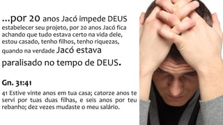 ...por 20 anos Jacó impede DEUS 
estabelecer seu projeto, por 20 anos Jacó fica 
achando que tudo estava certo na vida dele, 
estou casado, tenho filhos, tenho riquezas, 
quando na verdade Jacó estava 
paralisado no tempo de DEUS. 
Gn. 31:41 
41 Estive vinte anos em tua casa; catorze anos te 
servi por tuas duas filhas, e seis anos por teu 
rebanho; dez vezes mudaste o meu salário. 
 