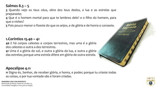 Salmos 8.3 – 5 
3 Quando vejo os teus céus, obra dos teus dedos, a lua e as estrelas que 
preparaste; 
4 Que é o homem mortal para que te lembres dele? e o filho do homem, para 
que o visites? 
5 Pois pouco menor o fizeste do que os anjos, e de glória e de honra o coroaste. 
1.Corintios 15.40 – 41 
40 E há corpos celestes e corpos terrestres, mas uma é a glória 
dos celestes e outra a dos terrestres. 
41 Uma é a glória do sol, e outra a glória da lua, e outra a glória 
das estrelas; porque uma estrela difere em glória de outra estrela. 
Apocalipse 4.11 
11 Digno és, Senhor, de receber glória, e honra, e poder; porque tu criaste todas 
as coisas, e por tua vontade são e foram criadas. 
SEMINÁRIO VIDA COM PROPÓSITO 
Ministração professor Daniel de Carvalho Luz 
Comunidade Evangélica Cristo para as Nações 
 