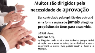 Muitos são dirigidos pela 
necessidade de aprovação 
Ser controlado pela opinião dos outros é 
uma forma segura de jamais atingir os 
propósitos de Deus para a sua vida. 
Jesus disse: 
Mateus 6.24 
24 Ninguém pode servir a dois senhores; porque ou há 
de odiar um e amar o outro, ou se dedicará a um e 
desprezará o outro. Não podeis servir a Deus e a 
Mamom. 
 