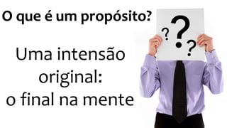 O que é um propósito? 
Uma intensão 
original: 
o final na mente 
 