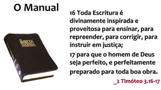 O Manual 16 Toda Escritura é 
divinamente inspirada e 
proveitosa para ensinar, para 
repreender, para corrigir, para 
instruir em justiça; 
17 para que o homem de Deus 
seja perfeito, e perfeitamente 
preparado para toda boa obra. 
_2 Timóteo 3.16-17 
 