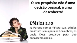 O seu propósito não é uma 
decisão pessoal, é uma 
descoberta! 
Efésios 2.10 
10 Porque somos feitura sua, criados 
em Cristo Jesus para as boas obras, as 
quais Deus preparou para que 
andássemos nelas. 
 