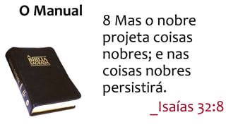 8 Mas o nobre 
projeta coisas 
nobres; e nas 
coisas nobres 
persistirá. 
_Isaías 32:8 
O Manual 
 