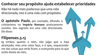 Conhecer seu propósito ajuda estabelecer prioridades 
Não há nada mais poderoso que uma vida 
direcionada, isto é uma vida com propósito. 
O apóstolo Paulo, por exemplo, difundiu o 
cristianismo no Império Romano praticamente 
sozinho. Seu segredo era uma vida direcionada. 
Ele disse: 
Filipenses.3.13 
13 Irmãos, quanto a mim, não julgo que o haja 
alcançado; mas uma coisa faço, e é que, esquecendo-me 
das coisas que atrás ficam, e avançando para as que 
estão diante de mim, 
 