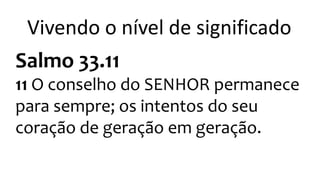 Vivendo o nível de significado 
Salmo 33.11 
11 O conselho do SENHOR permanece 
para sempre; os intentos do seu 
coração de geração em geração. 
 