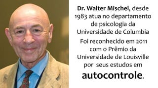 Dr. Walter Mischel, desde 
1983 atua no departamento 
de psicologia da 
Universidade de Columbia 
Foi reconhecido em 2011 
com o Prêmio da 
Universidade de Louisville 
por seus estudos em 
autocontrole. 
 