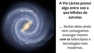 A Via Láctea possui 
algo entre 200 a 
400 bilhões de 
estrelas 
… Muitas delas ainda 
nem conseguimos 
enxergar mesmo 
com os telescópios e 
tecnologias mais 
modernas. 
 