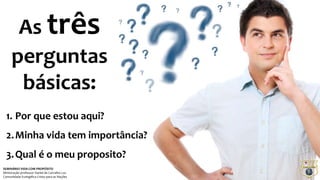 As três 
perguntas 
básicas: 
1. Por que estou aqui? 
2.Minha vida tem importância? 
3.Qual é o meu proposito? 
SEMINÁRIO VIDA COM PROPÓSITO 
Ministração professor Daniel de Carvalho Luz 
Comunidade Evangélica Cristo para as Nações 
 