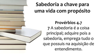 Sabedoria a chave para 
uma vida com propósito 
Provérbios 4.7 
7 A sabedoria é a coisa 
principal; adquire pois a 
sabedoria, emprega tudo o 
que possuis na aquisição de 
entendimento. 
 