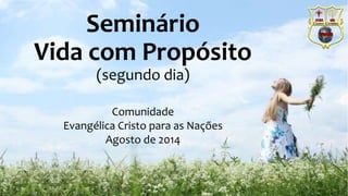 Seminário 
Vida com Propósito 
(segundo dia) 
Comunidade 
Evangélica Cristo para as Nações 
Agosto de 2014 
 
